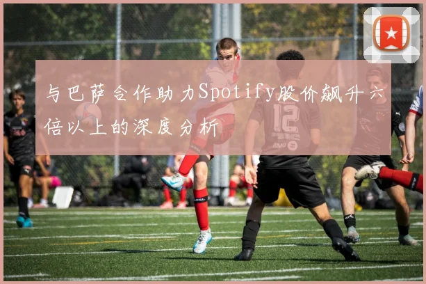 与巴萨合作助力Spotify股价飙升六倍以上的深度分析