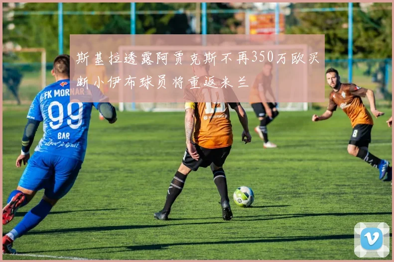 斯基拉透露阿贾克斯不再350万欧买断小伊布球员将重返米兰