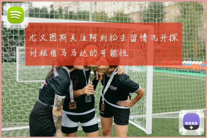 尤文图斯关注阿利松去留情况并探讨租借马马达的可能性