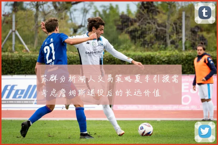 苏群分析湖人交易策略夏季引援需考虑詹姆斯退役后的长远价值
