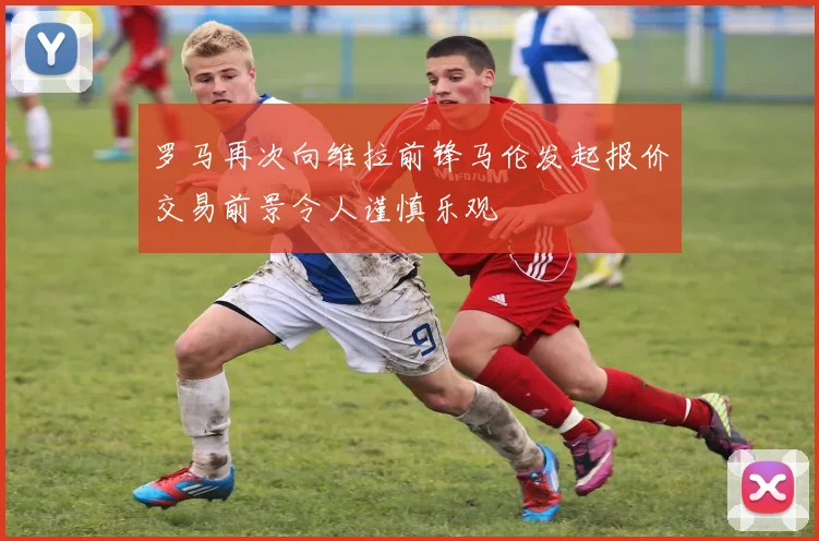 罗马再次向维拉前锋马伦发起报价交易前景令人谨慎乐观