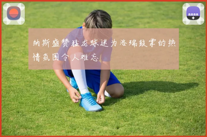 纳斯盛赞猛龙球迷为洛瑞鼓掌的热情氛围令人难忘