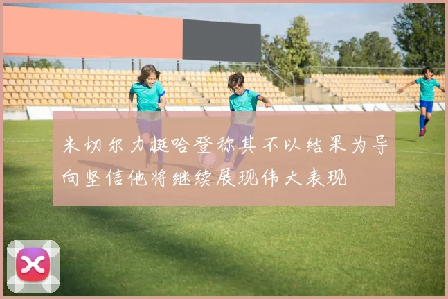米切尔力挺哈登称其不以结果为导向坚信他将继续展现伟大表现