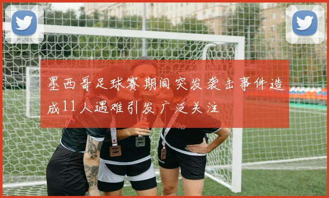 墨西哥足球赛期间突发袭击事件造成11人遇难引发广泛关注