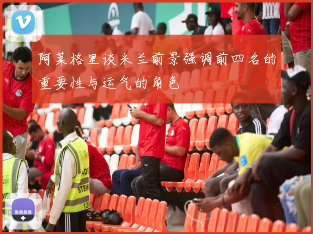 阿莱格里谈米兰前景强调前四名的重要性与运气的角色