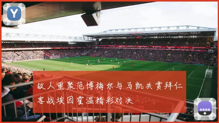 故人重聚范博梅尔与马凯共赏拜仁客战埃因霍温精彩对决