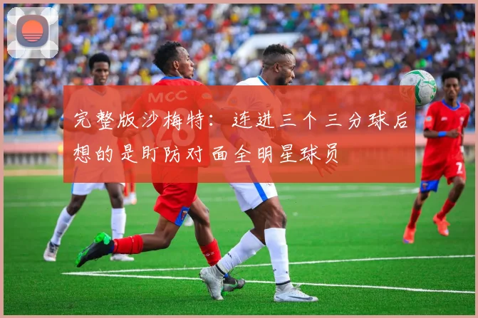 完整版沙梅特：连进三个三分球后想的是盯防对面全明星球员