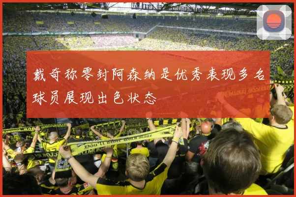 戴奇称零封阿森纳是优秀表现多名球员展现出色状态