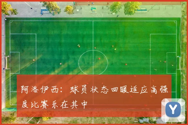 阿洛伊西：球员状态回暖适应高强度比赛乐在其中