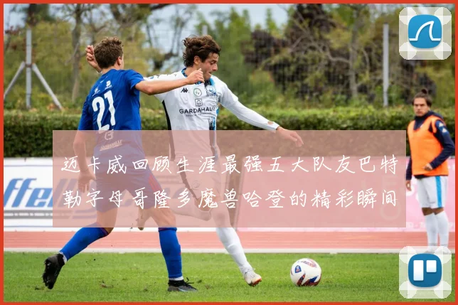 迈卡威回顾生涯最强五大队友巴特勒字母哥隆多魔兽哈登的精彩瞬间