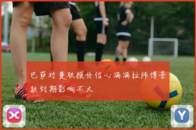 巴萨对曼联报价信心满满拉师傅条款到期影响不大