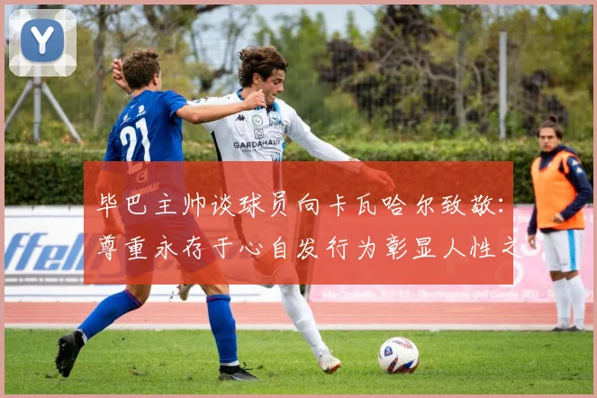 毕巴主帅谈球员向卡瓦哈尔致敬：尊重永存于心自发行为彰显人性之美
