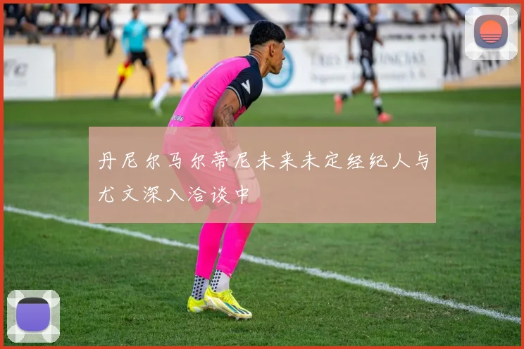 丹尼尔马尔蒂尼未来未定经纪人与尤文深入洽谈中