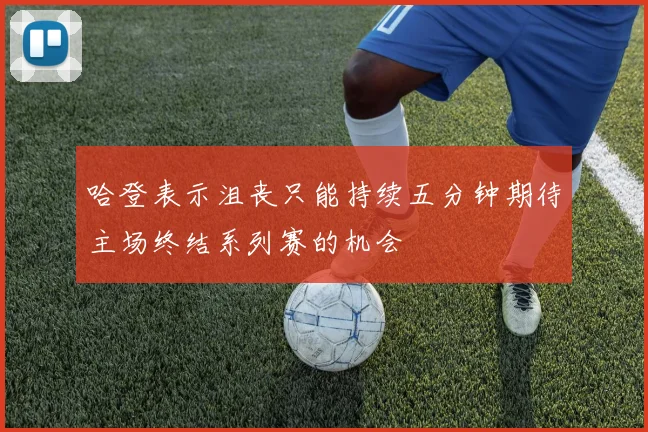 哈登表示沮丧只能持续五分钟期待主场终结系列赛的机会
