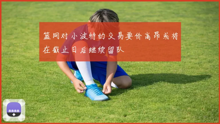 篮网对小波特的交易要价高昂或将在截止日后继续留队